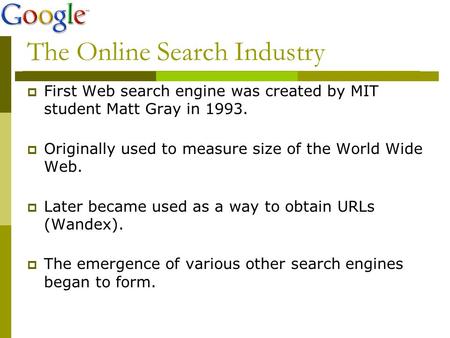 The Online Search Industry  First Web search engine was created by MIT student Matt Gray in 1993.  Originally used to measure size of the World Wide.