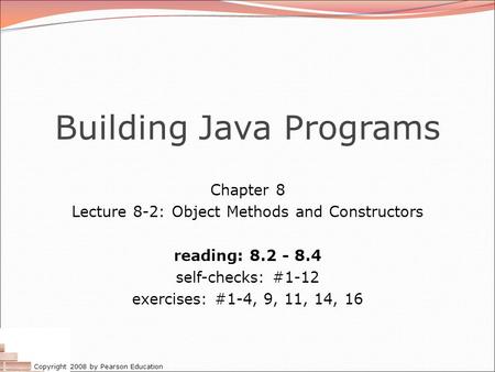 Copyright 2008 by Pearson Education Building Java Programs Chapter 8 Lecture 8-2: Object Methods and Constructors reading: 8.2 - 8.4 self-checks: #1-12.