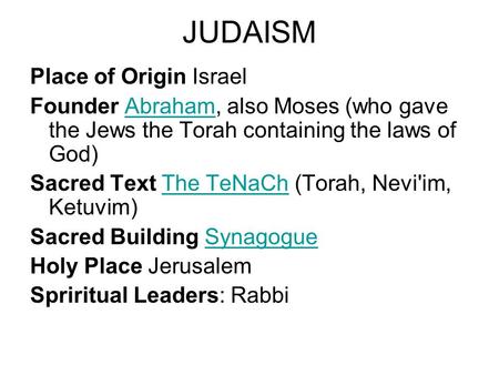 JUDAISM Place of Origin Israel Founder Abraham, also Moses (who gave the Jews the Torah containing the laws of God)Abraham Sacred Text The TeNaCh (Torah,