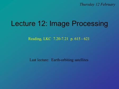 Lecture 12: Image Processing Thursday 12 February Last lecture: Earth-orbiting satellites Reading, LKC 7.20-7.21 p. 615 - 621.