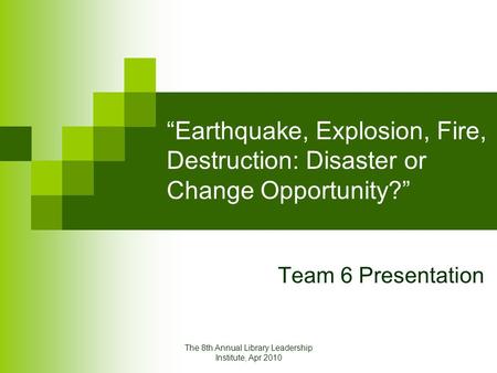 The 8th Annual Library Leadership Institute, Apr 2010 “Earthquake, Explosion, Fire, Destruction: Disaster or Change Opportunity?” Team 6 Presentation.
