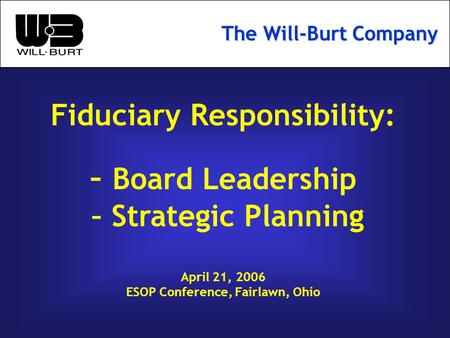 Fiduciary Responsibility: – Board Leadership – Strategic Planning April 21, 2006 ESOP Conference, Fairlawn, Ohio The Will-Burt Company.