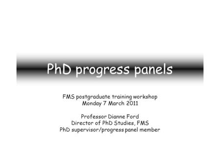 PhD progress panels FMS postgraduate training workshop Monday 7 March 2011 Professor Dianne Ford Director of PhD Studies, FMS PhD supervisor/progress panel.
