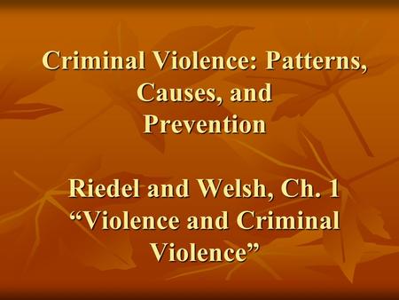 Criminal Violence: Patterns, Causes, and Prevention Riedel and Welsh, Ch. 1 “Violence and Criminal Violence”