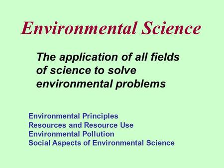 Environmental Science The application of all fields of science to solve environmental problems Environmental Principles Resources and Resource Use Environmental.