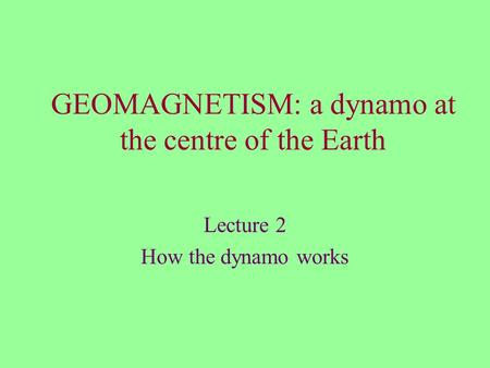 GEOMAGNETISM: a dynamo at the centre of the Earth Lecture 2 How the dynamo works.