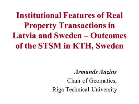Institutional Features of Real Property Transactions in Latvia and Sweden – Outcomes of the STSM in KTH, Sweden Armands Auzins Chair of Geomatics, Riga.