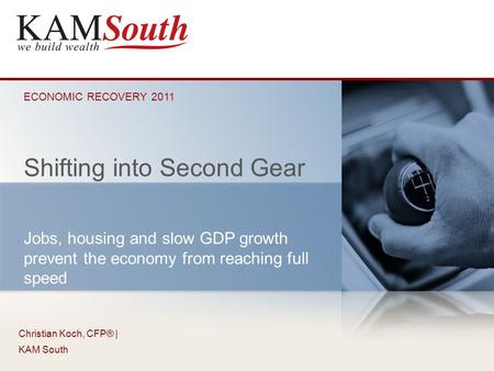 Christian Koch, CFP® | KAM South Shifting into Second Gear ECONOMIC RECOVERY 2011 Jobs, housing and slow GDP growth prevent the economy from reaching full.