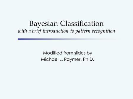 Bayesian Classification with a brief introduction to pattern recognition Modified from slides by Michael L. Raymer, Ph.D.