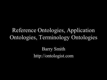 Reference Ontologies, Application Ontologies, Terminology Ontologies Barry Smith