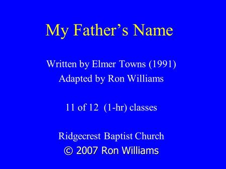 My Father’s Name Written by Elmer Towns (1991) Adapted by Ron Williams 11 of 12 (1-hr) classes Ridgecrest Baptist Church © 2007 Ron Williams.