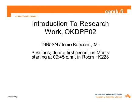 Introduction To Research Work, OKDPP02 DIB5SN / Ismo Koponen, Mr Sessions, during first period, on Mon:s starting at 09:45 p.m., in Room +K228