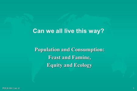 POLS 384 Lec. 6 1 Can we all live this way? Population and Consumption: Feast and Famine, Equity and Ecology.
