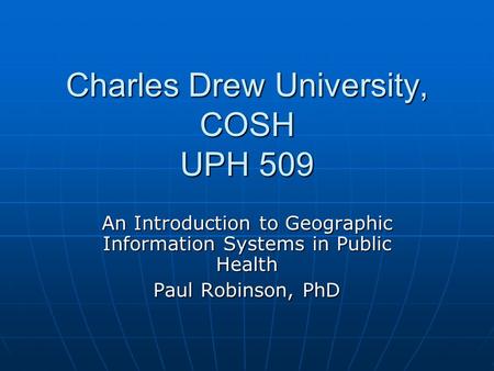 Charles Drew University, COSH UPH 509 An Introduction to Geographic Information Systems in Public Health Paul Robinson, PhD.
