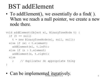 TCSS 342 BST v1.01 BST addElement To addElement(), we essentially do a find( ). When we reach a null pointer, we create a new node there. void addElement(Object.