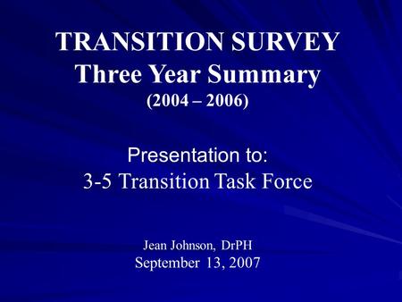 TRANSITION SURVEY Three Year Summary (2004 – 2006) Presentation to: 3-5 Transition Task Force Jean Johnson, DrPH September 13, 2007.