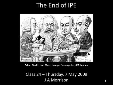 The End of IPE Class 24 – Thursday, 7 May 2009 J A Morrison 1 Adam Smith, Karl Marx, Joseph Schumpeter, JM Keynes.