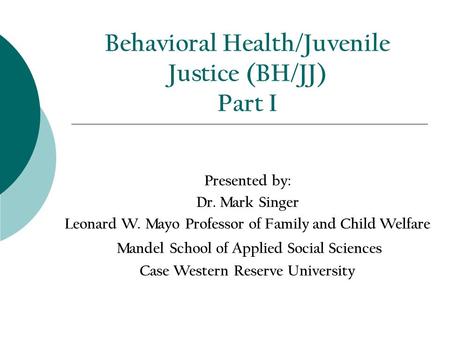 Behavioral Health/Juvenile Justice (BH/JJ) Part I Presented by: Dr. Mark Singer Leonard W. Mayo Professor of Family and Child Welfare Mandel School of.