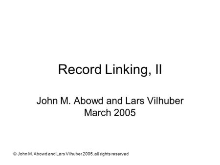 © John M. Abowd and Lars Vilhuber 2005, all rights reserved Record Linking, II John M. Abowd and Lars Vilhuber March 2005.