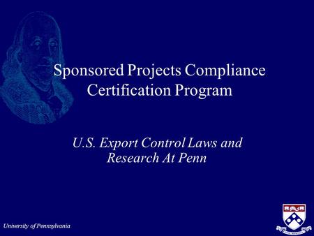 University of Pennsylvania Sponsored Projects Compliance Certification Program U.S. Export Control Laws and Research At Penn.
