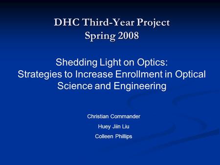 DHC Third-Year Project Spring 2008 Shedding Light on Optics: Strategies to Increase Enrollment in Optical Science and Engineering Christian Commander Huey.