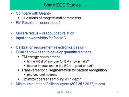 SiD Cal R. Frey1 Some EGS Studies… Compare with Geant4  Questions of range/cutoff parameters EM Resolution understood? Moliere radius – readout gap relation.