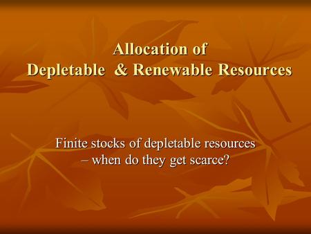 Allocation of Depletable & Renewable Resources Finite stocks of depletable resources – when do they get scarce?