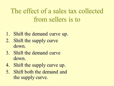 The effect of a sales tax collected from sellers is to 1.Shift the demand curve up. 2.Shift the supply curve down. 3.Shift the demand curve down. 4.Shift.