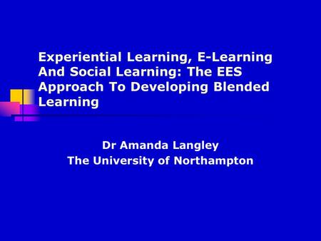 Experiential Learning, E-Learning And Social Learning: The EES Approach To Developing Blended Learning Dr Amanda Langley The University of Northampton.