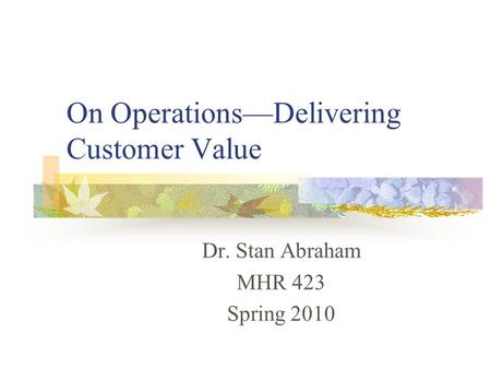 On Operations—Delivering Customer Value Dr. Stan Abraham MHR 423 Spring 2010.