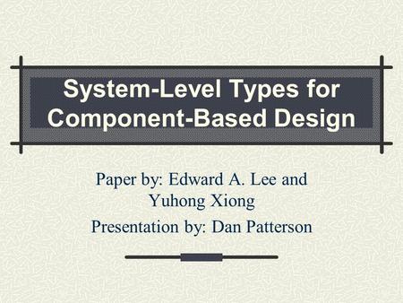 System-Level Types for Component-Based Design Paper by: Edward A. Lee and Yuhong Xiong Presentation by: Dan Patterson.