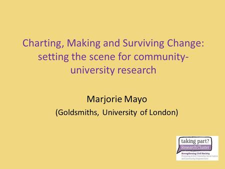 Charting, Making and Surviving Change: setting the scene for community- university research Marjorie Mayo (Goldsmiths, University of London)