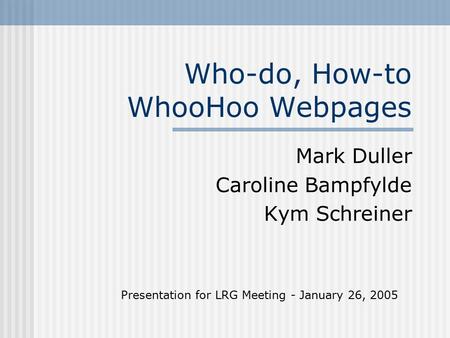 Who-do, How-to WhooHoo Webpages Mark Duller Caroline Bampfylde Kym Schreiner Presentation for LRG Meeting - January 26, 2005.
