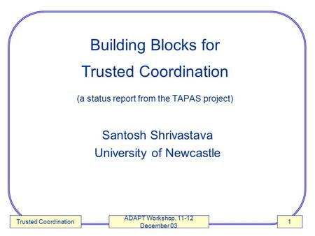 Trusted Coordination ADAPT Workshop, 11-12 December 03 1 Building Blocks for Trusted Coordination (a status report from the TAPAS project) Santosh Shrivastava.