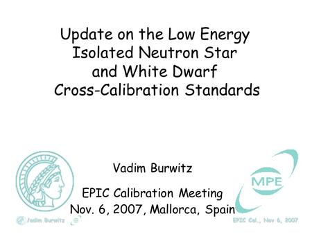 Vadim Burwitz EPIC Cal., Nov 6, 2007 Update on the Low Energy Isolated Neutron Star and White Dwarf Cross-Calibration Standards Vadim Burwitz EPIC Calibration.