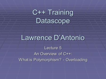 C++ Training Datascope Lawrence D’Antonio Lecture 5 An Overview of C++: What is Polymorphism? - Overloading.