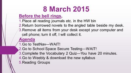 8 March 2015 Before the bell rings,  Place all reading journals etc. in the HW bin  Return borrowed novels to the angled table beside my desk.  Remove.