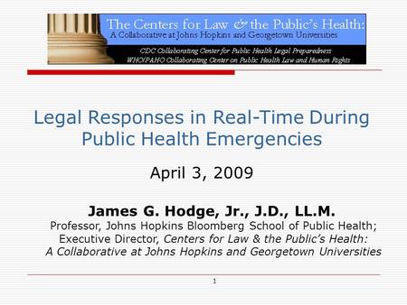 1 Legal Responses in Real-Time During Public Health Emergencies April 3, 2009 James G. Hodge, Jr., J.D., LL.M. Professor, Johns Hopkins Bloomberg School.