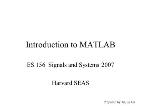 Introduction to MATLAB ES 156 Signals and Systems 2007 Harvard SEAS Prepared by Jiajun Gu.