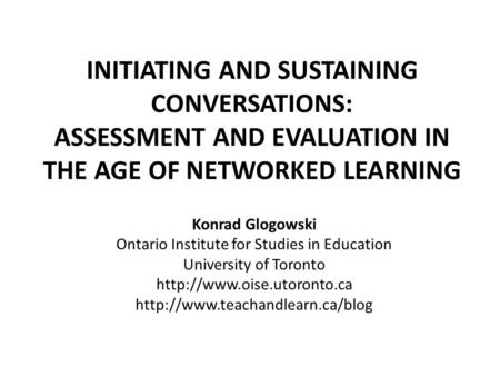 INITIATING AND SUSTAINING CONVERSATIONS: ASSESSMENT AND EVALUATION IN THE AGE OF NETWORKED LEARNING Konrad Glogowski Ontario Institute for Studies in Education.