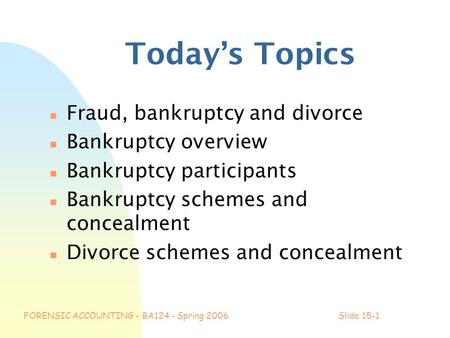 FORENSIC ACCOUNTING - BA124 - Spring 2006Slide 15-1 Today’s Topics n Fraud, bankruptcy and divorce n Bankruptcy overview n Bankruptcy participants n Bankruptcy.