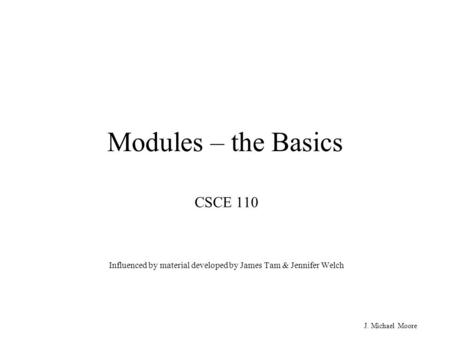 J. Michael Moore Modules – the Basics CSCE 110 Influenced by material developed by James Tam & Jennifer Welch.