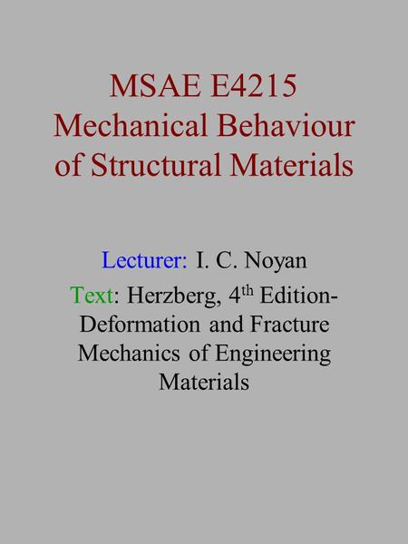 MSAE E4215 Mechanical Behaviour of Structural Materials Lecturer: I. C. Noyan Text: Herzberg, 4 th Edition- Deformation and Fracture Mechanics of Engineering.