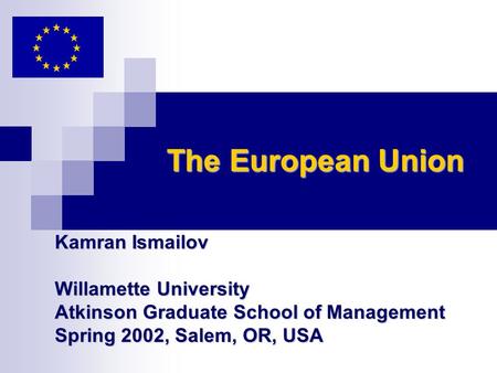 The European Union Kamran Ismailov Willamette University Atkinson Graduate School of Management Spring 2002, Salem, OR, USA.