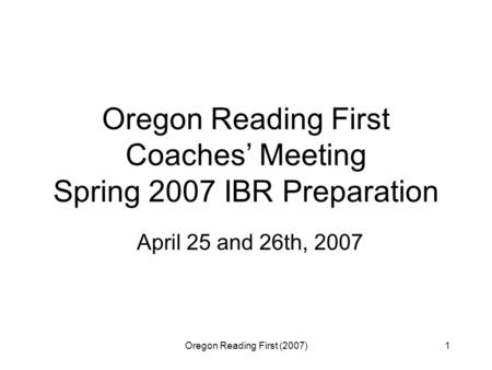 Oregon Reading First (2007)1 Oregon Reading First Coaches’ Meeting Spring 2007 IBR Preparation April 25 and 26th, 2007.
