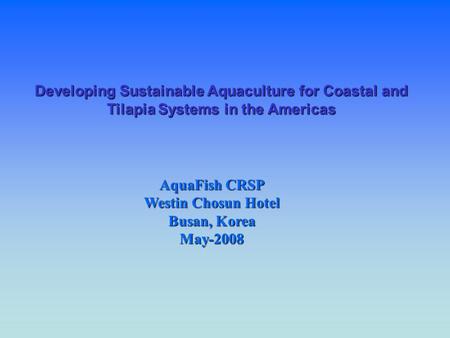 Developing Sustainable Aquaculture for Coastal and Tilapia Systems in the Americas AquaFish CRSP Westin Chosun Hotel Busan, Korea May-2008.