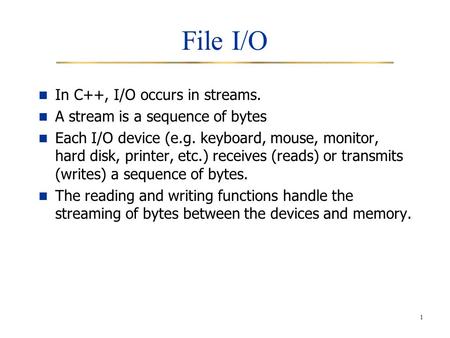1 File I/O In C++, I/O occurs in streams. A stream is a sequence of bytes Each I/O device (e.g. keyboard, mouse, monitor, hard disk, printer, etc.) receives.