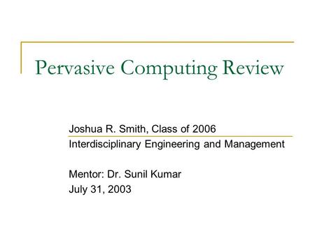 Pervasive Computing Review Joshua R. Smith, Class of 2006 Interdisciplinary Engineering and Management Mentor: Dr. Sunil Kumar July 31, 2003.
