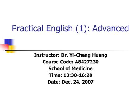 Practical English (1): Advanced Instructor: Dr. Yi-Cheng Huang Course Code: A8427230 School of Medicine Time: 13:30-16:20 Date: Dec. 24, 2007.
