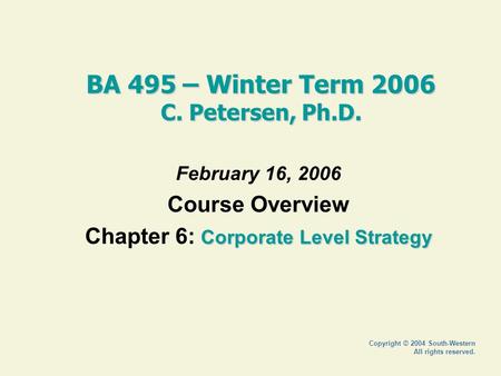 Copyright © 2004 South-Western All rights reserved. BA 495 – Winter Term 2006 C. Petersen, Ph.D. February 16, 2006 Course Overview Corporate Level Strategy.